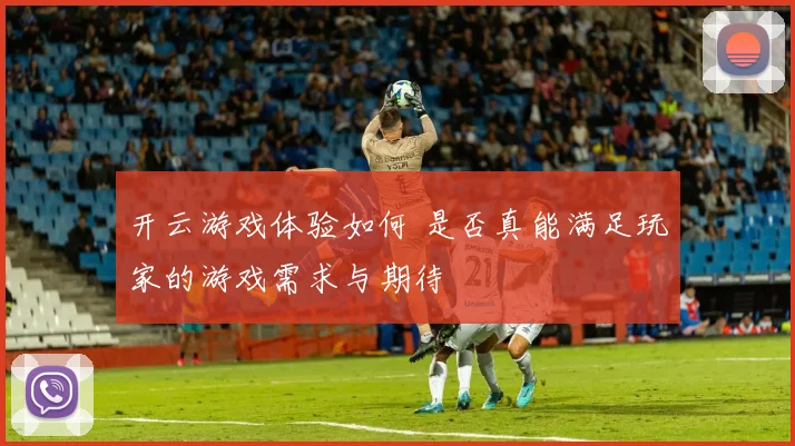 开云游戏体验如何 是否真能满足玩家的游戏需求与期待
